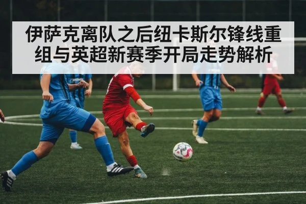 伊萨克离队之后纽卡斯尔锋线重组与英超新赛季开局走势解析