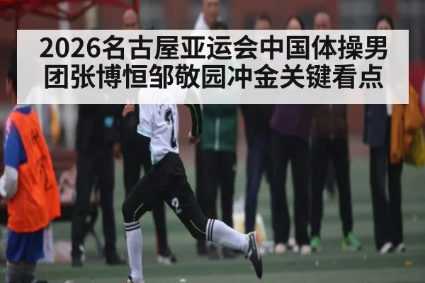2026名古屋亚运会中国体操男团张博恒邹敬园冲金关键看点