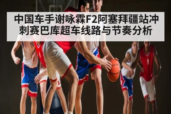 中国车手谢咏霖F2阿塞拜疆站冲刺赛巴库超车线路与节奏分析