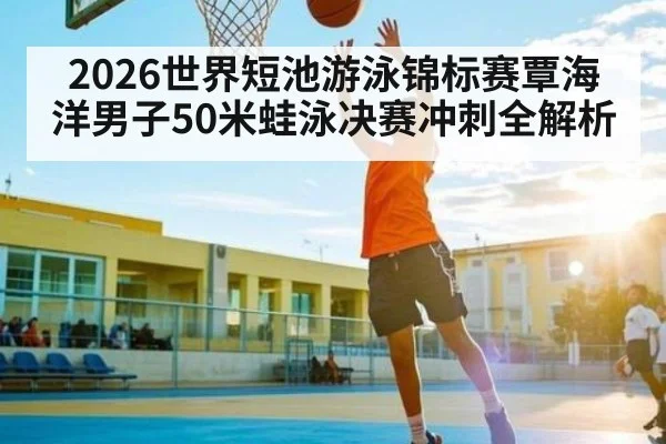 2026世界短池游泳锦标赛覃海洋男子50米蛙泳决赛冲刺全解析